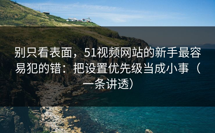 别只看表面，51视频网站的新手最容易犯的错：把设置优先级当成小事（一条讲透）