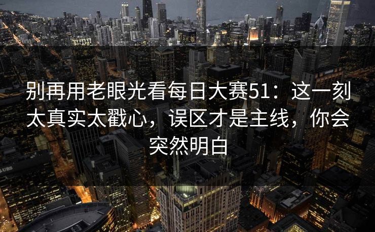 别再用老眼光看每日大赛51：这一刻太真实太戳心，误区才是主线，你会突然明白