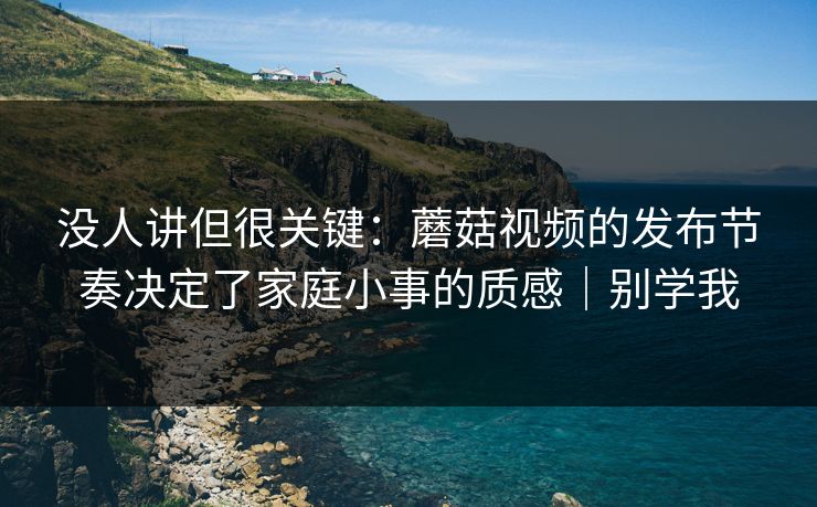 没人讲但很关键：蘑菇视频的发布节奏决定了家庭小事的质感｜别学我
