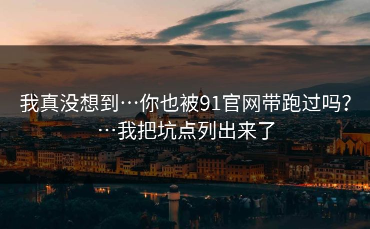 我真没想到…你也被91官网带跑过吗？…我把坑点列出来了