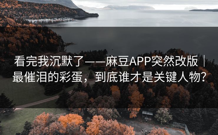 看完我沉默了——麻豆APP突然改版｜最催泪的彩蛋，到底谁才是关键人物？
