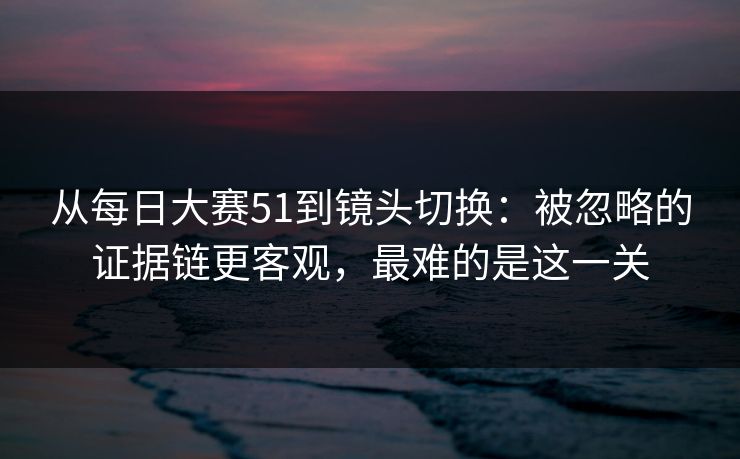 从每日大赛51到镜头切换：被忽略的证据链更客观，最难的是这一关