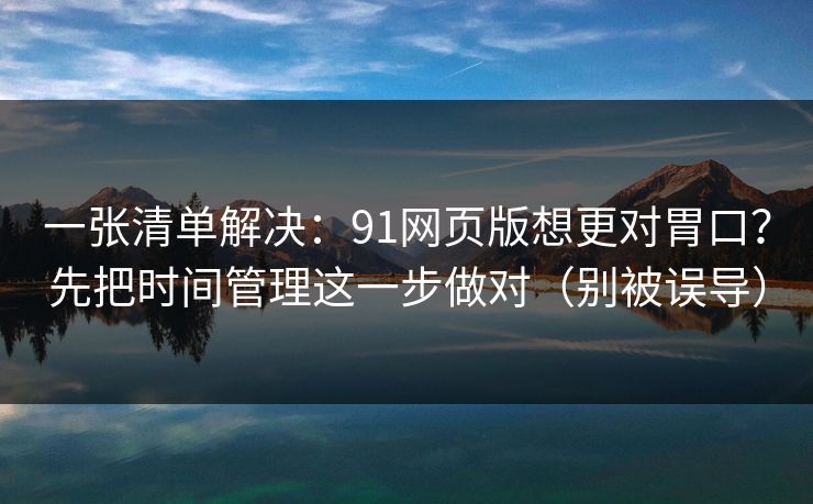 一张清单解决：91网页版想更对胃口？先把时间管理这一步做对（别被误导）