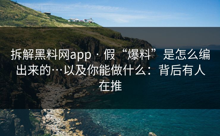 拆解黑料网app · 假“爆料”是怎么编出来的…以及你能做什么：背后有人在推