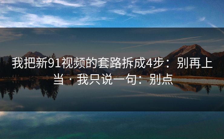我把新91视频的套路拆成4步：别再上当 · 我只说一句：别点