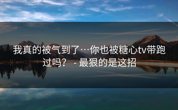 我真的被气到了…你也被糖心tv带跑过吗？ - 最狠的是这招